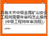 乌鲁木齐中级金属矿山安全工程师需要年审吗怎么操作(中级工程师年审流程)