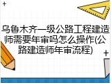 乌鲁木齐一级公路工程建造师需要年审吗怎么操作(公路建造师年审流程)