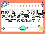 石景山区二级市政公用工程建造师考试需要什么学历(市政二级建造师学历)