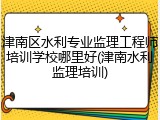 津南区水利专业监理工程师培训学校哪里好(津南水利监理培训)