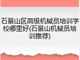 石景山区高级机械员培训学校哪里好(石景山机械员培训推荐)