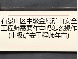 石景山区中级金属矿山安全工程师需要年审吗怎么操作(中级矿安工程师年审)