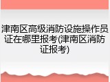 津南区高级消防设施操作员证在哪里报考(津南区消防证报考)