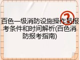 百色一级消防设施操作员报考条件和时间解析(百色消防报考指南)