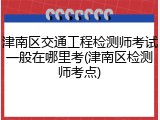 津南区交通工程检测师考试一般在哪里考(津南区检测师考点)