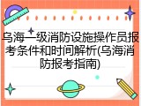 乌海一级消防设施操作员报考条件和时间解析(乌海消防报考指南)