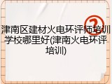 津南区建材火电环评师培训学校哪里好(津南火电环评培训)