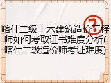喀什二级土木建筑造价工程师如何考取证书难度分析(喀什二级造价师考证难度)