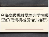 乌海高级机械员培训学校哪里好(乌海机械员培训推荐)
