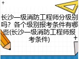 长沙一级消防工程师分级别吗？各个级别报考条件有哪些(长沙一级消防工程师报考条件)