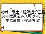 龙岩一级土木建筑造价工程师考试通常多久可以考过(龙岩造价工程师考期)