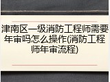 津南区一级消防工程师需要年审吗怎么操作(消防工程师年审流程)