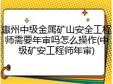 惠州中级金属矿山安全工程师需要年审吗怎么操作(中级矿安工程师年审)