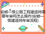安顺一级公路工程建造师需要年审吗怎么操作(安顺一级建造师年审流程)