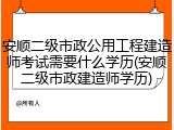 安顺二级市政公用工程建造师考试需要什么学历(安顺二级市政建造师学历)