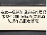 安顺一级消防设施操作员报考条件和时间解析(安顺消防操作员报考指南)