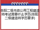 岳阳二级市政公用工程建造师考试需要什么学历(岳阳二级建造师学历要求)