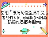 岳阳一级消防设施操作员报考条件和时间解析(岳阳消防操作员报考指南)