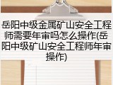岳阳中级金属矿山安全工程师需要年审吗怎么操作(岳阳中级矿山安全工程师年审操作)