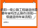 岳阳一级公路工程建造师需要年审吗怎么操作(岳阳一级建造师年审流程)