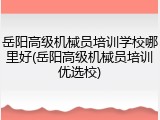 岳阳高级机械员培训学校哪里好(岳阳高级机械员培训优选校)