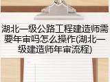湖北一级公路工程建造师需要年审吗怎么操作(湖北一级建造师年审流程)