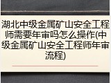 湖北中级金属矿山安全工程师需要年审吗怎么操作(中级金属矿山安全工程师年审流程)