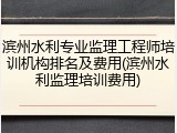 滨州水利专业监理工程师培训机构排名及费用(滨州水利监理培训费用)