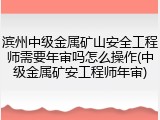 滨州中级金属矿山安全工程师需要年审吗怎么操作(中级金属矿安工程师年审)