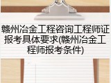 赣州冶金工程咨询工程师证报考具体要求(赣州冶金工程师报考条件)