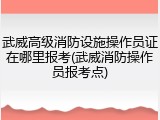 武威高级消防设施操作员证在哪里报考(武威消防操作员报考点)