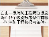 白山一级消防工程师分级别吗？各个级别报考条件有哪些(消防工程师报考条件)