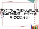 六安二级土木建筑造价工程师如何考取证书难度分析(考取难度分析)
