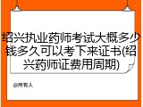 绍兴执业药师考试大概多少钱多久可以考下来证书(绍兴药师证费用周期)