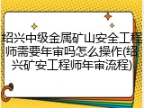 绍兴中级金属矿山安全工程师需要年审吗怎么操作(绍兴矿安工程师年审流程)