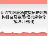 绍兴初级应急救援员培训机构排名及费用(绍兴应急救援培训费用)