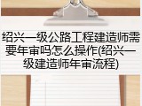 绍兴一级公路工程建造师需要年审吗怎么操作(绍兴一级建造师年审流程)