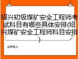 绍兴初级煤矿安全工程师考试科目有哪些具体安排(绍兴煤矿安全工程师科目安排)