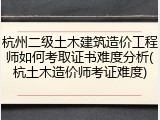 杭州二级土木建筑造价工程师如何考取证书难度分析(杭土木造价师考证难度)