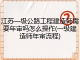 江苏一级公路工程建造师需要年审吗怎么操作(一级建造师年审流程)