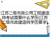 江苏二级市政公用工程建造师考试需要什么学历(江苏二级市政建造师学历要求)