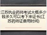 江苏执业药师考试大概多少钱多久可以考下来证书(江苏药师证费用时间)