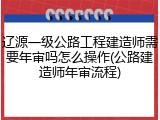 辽源一级公路工程建造师需要年审吗怎么操作(公路建造师年审流程)