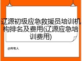 辽源初级应急救援员培训机构排名及费用(辽源应急培训费用)