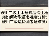 鞍山二级土木建筑造价工程师如何考取证书难度分析(鞍山二级造价师考证难度)