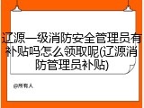 辽源一级消防安全管理员有补贴吗怎么领取呢(辽源消防管理员补贴)