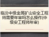 临汾中级金属矿山安全工程师需要年审吗怎么操作(中级安工程师年审)