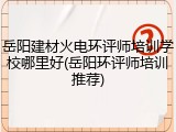 岳阳建材火电环评师培训学校哪里好(岳阳环评师培训推荐)