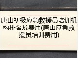 唐山初级应急救援员培训机构排名及费用(唐山应急救援员培训费用)