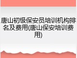 唐山初级保安员培训机构排名及费用(唐山保安培训费用)